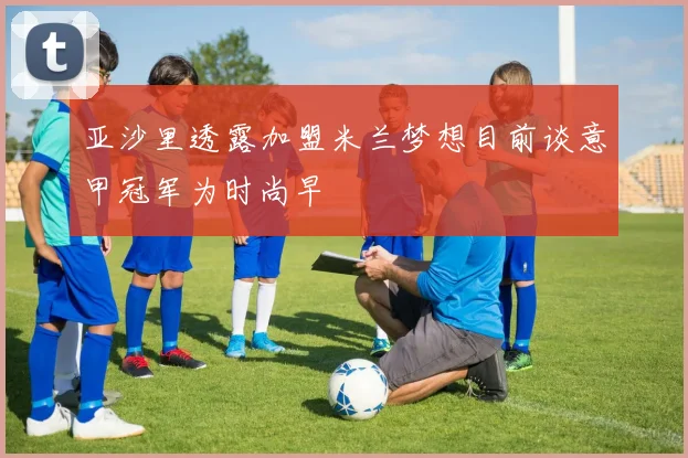 亚沙里透露加盟米兰梦想目前谈意甲冠军为时尚早