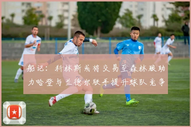 船记：科林斯或将交易至森林狼助力哈登与兰德尔联手提升球队竞争力
