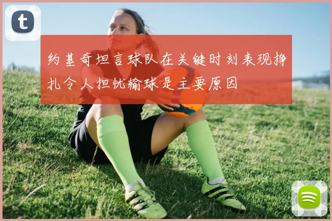 约基奇坦言球队在关键时刻表现挣扎令人担忧输球是主要原因