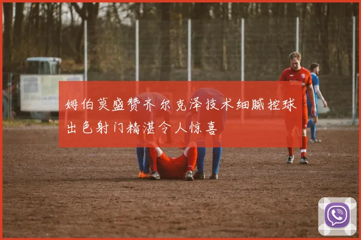 姆伯莫盛赞齐尔克泽技术细腻控球出色射门精湛令人惊喜