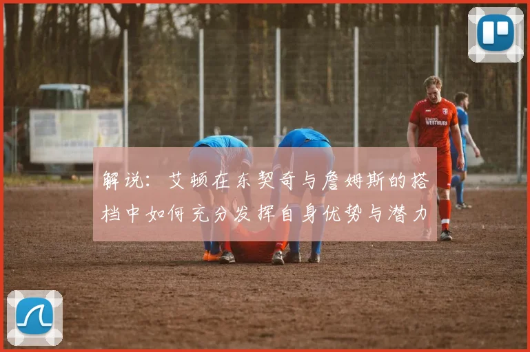 解说：艾顿在东契奇与詹姆斯的搭档中如何充分发挥自身优势与潜力