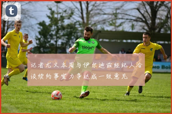 记者尤文本周与伊尔迪兹经纪人洽谈续约事宜力争达成一致意见