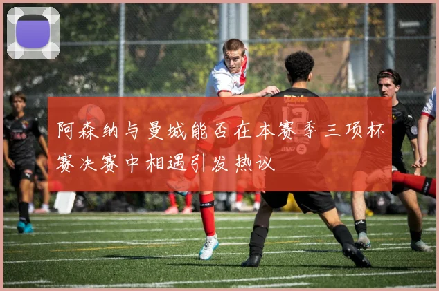 阿森纳与曼城能否在本赛季三项杯赛决赛中相遇引发热议