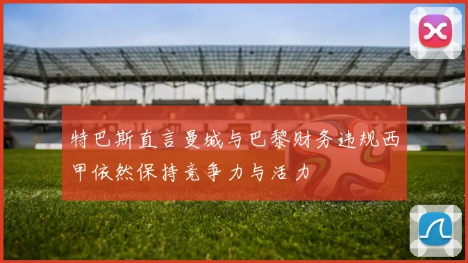 特巴斯直言曼城与巴黎财务违规西甲依然保持竞争力与活力