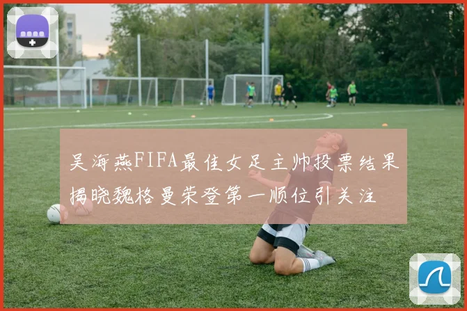 吴海燕FIFA最佳女足主帅投票结果揭晓魏格曼荣登第一顺位引关注