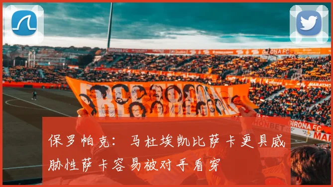 保罗帕克：马杜埃凯比萨卡更具威胁性萨卡容易被对手看穿