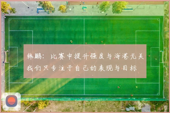 韩鹏：比赛中提升强度与海港无关我们只专注于自己的表现与目标