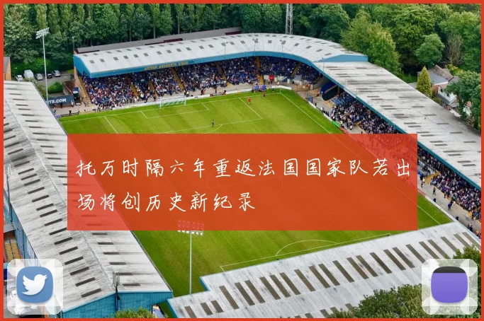 托万时隔六年重返法国国家队若出场将创历史新纪录