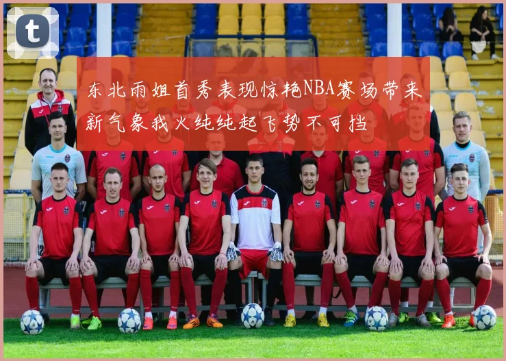 东北雨姐首秀表现惊艳NBA赛场带来新气象我火纯纯起飞势不可挡