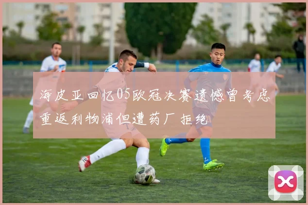 海皮亚回忆05欧冠决赛遗憾曾考虑重返利物浦但遭药厂拒绝