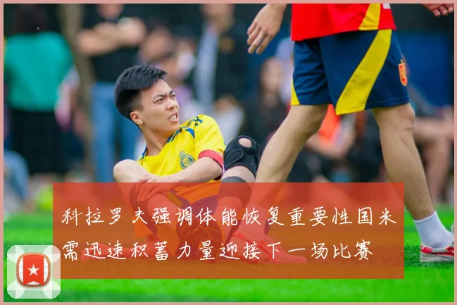 科拉罗夫强调体能恢复重要性国米需迅速积蓄力量迎接下一场比赛