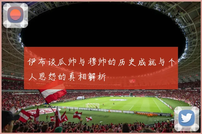 伊布谈瓜帅与穆帅的历史成就与个人恩怨的真相解析