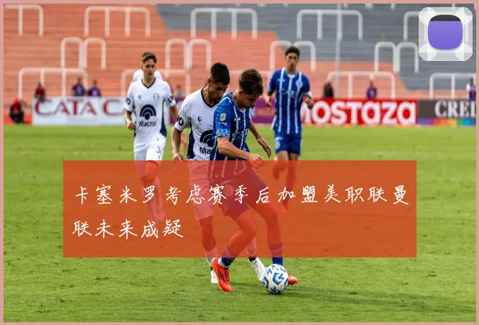 卡塞米罗考虑赛季后加盟美职联曼联未来成疑