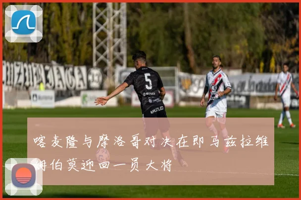 喀麦隆与摩洛哥对决在即马兹拉维姆伯莫迎回一员大将