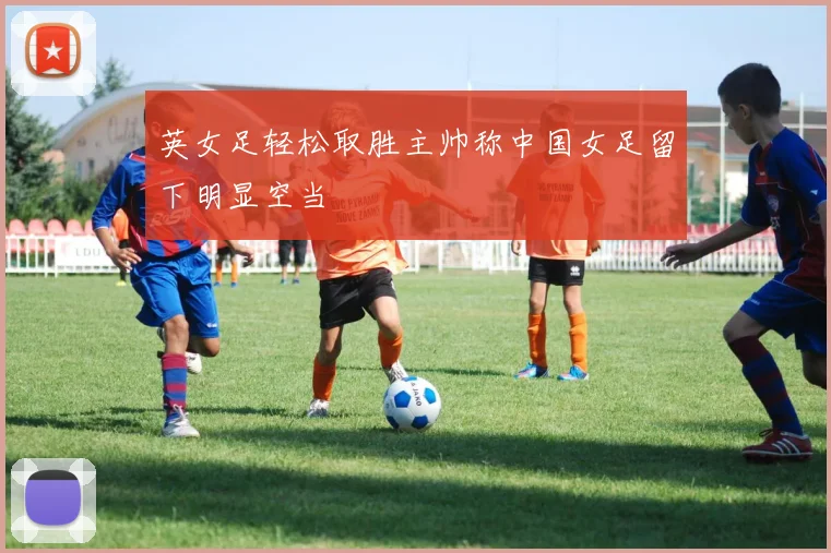 英女足轻松取胜主帅称中国女足留下明显空当