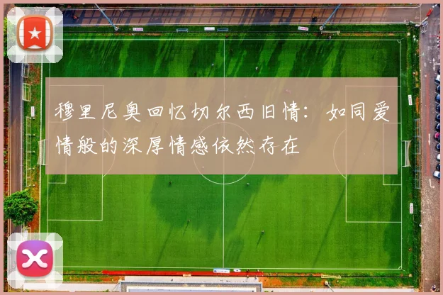 穆里尼奥回忆切尔西旧情：如同爱情般的深厚情感依然存在