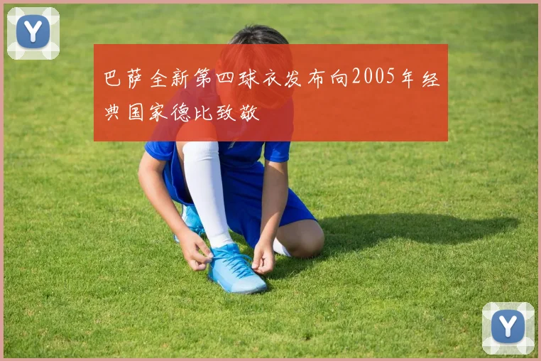 巴萨全新第四球衣发布向2005年经典国家德比致敬
