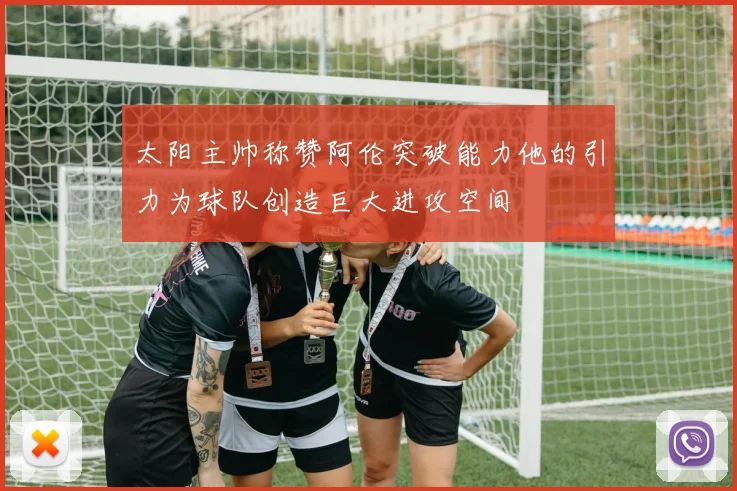 太阳主帅称赞阿伦突破能力他的引力为球队创造巨大进攻空间