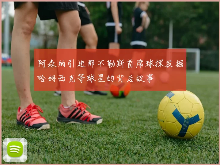 阿森纳引进那不勒斯首席球探发掘哈姆西克等球星的背后故事