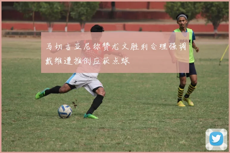 马切吉亚尼称赞尤文胜利合理强调戴维遭推倒应获点球