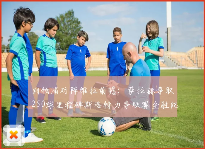 利物浦对阵维拉前瞻：萨拉赫争取250球里程碑斯洛特力争联赛全胜纪录