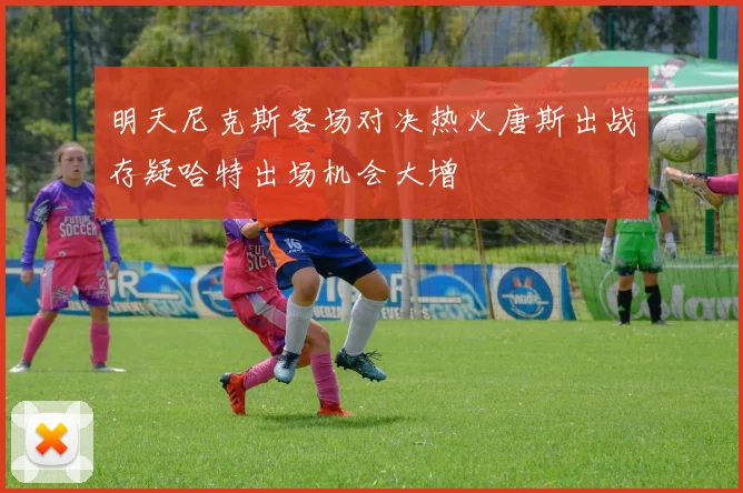 明天尼克斯客场对决热火唐斯出战存疑哈特出场机会大增