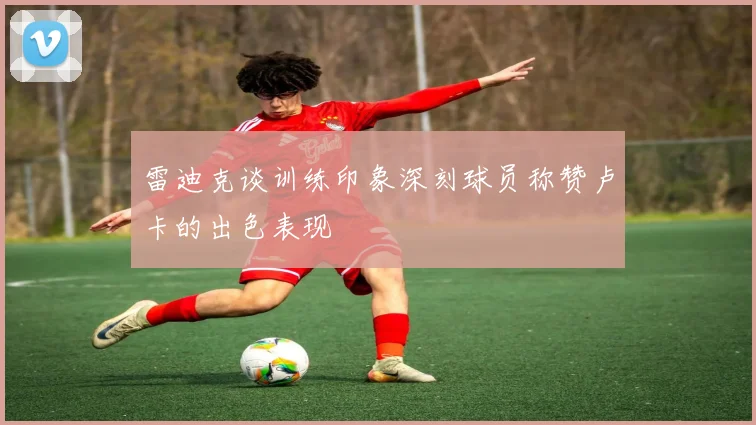 雷迪克谈训练印象深刻球员称赞卢卡的出色表现